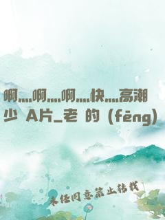 啊灬啊灬啊灬快灬高潮少婦A片